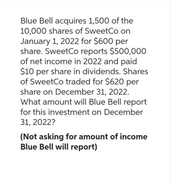 Blue Bell acquires 1,500 of the
10,000 shares of SweetCo on
January 1, 2022 for $600 per
share. SweetCo reports $500,000
of net income in 2022 and paid
$10 per share in dividends. Shares
of SweetCo traded for $620 per
share on December 31, 2022.
What amount will Blue Bell report
for this investment on December
31, 2022?
(Not asking for amount of income
Blue Bell will report)