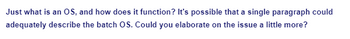 Just what is an OS, and how does it function? It's possible that a single paragraph could
adequately describe the batch OS. Could you elaborate on the issue a little more?