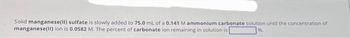 Solid manganese(II) sulfate is slowly added to 75.0 mL of a 0.141 M ammonium carbonate solution until the concentration of
manganese(II) ion is 0.0582 M. The percent of carbonate ion remaining in solution is