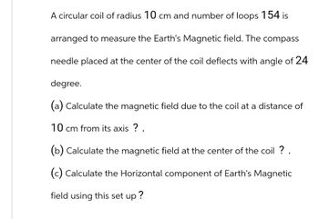 A circular coil of radius 10 cm and number of loops 154 is
arranged to measure the Earth's Magnetic field. The compass
needle placed at the center of the coil deflects with angle of 24
degree.
(a) Calculate the magnetic field due to the coil at a distance of
10 cm from its axis ? .
(b) Calculate the magnetic field at the center of the coil ? .
(c) Calculate the Horizontal component of Earth's Magnetic
field using this set up?