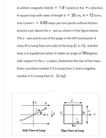 A uniform magnetic field B = 1.8 T points in the +x direction.
A square loop with sides of length d = 20 cm, N = 12 turns,
and current = 0.85 amps per turn pivots without friction
around a pin about the z-axis as shown in the figure below.
The z-axis points out of the page in the left hand panel. A
mass M is hung from one side of the loop (C or D), and the
loop is in equilibrium when it makes an angle of 30degrees
with respect to the x - z plane. Determine the size of the mass.
Enter a positive number if it is hung from C and a negative
number if it is hung from D. (In kg).
d
y
B
I
D
d
8
с
D
g
X
x
I
Side View of Loop
Z
Plan View of Loop