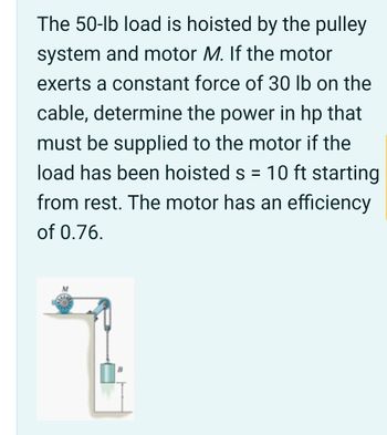 The 50-lb load is hoisted by the pulley
system and motor M. If the motor
exerts a constant force of 30 lb on the
cable, determine the power in hp that
must be supplied to the motor if the
load has been hoisted s = 10 ft starting
from rest. The motor has an efficiency
of 0.76.
