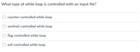 **Question**: What type of while loop is controlled with an input file?

**Options**:
1. counter-controlled while loop
2. sentinel-controlled while loop
3. flag-controlled while loop
4. eof-controlled while loop

**Explanation**: Analyze the provided options. Here, "eof-controlled while loop" refers to a loop that continues until the end-of-file (EOF) indicator is reached in an input file, making it useful for processing data from files.