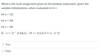 **Question:**

What is the truth assignment given to the boolean expression, given the variable initializations, when evaluated in C++:

```cpp
int x = 12;
int y = 34;
int z = 18;

(5 - x <= 2 * y) && (y - 15 >= z) || (x - 5 != y - 2 * z)
```

**Answer Options:**

- ○ True
- ○ False