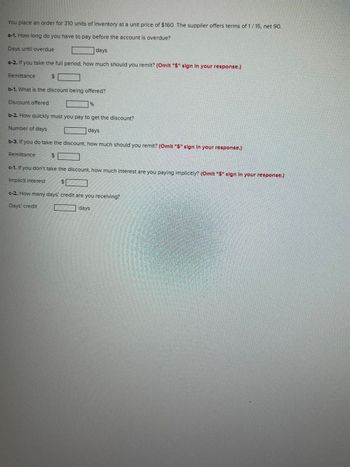 You place an order for 310 units of inventory at a unit price of $160. The supplier offers terms of 1/15, net 90.
a-1. How long do you have to pay before the account is overdue?
Days until overdue
days
a-2. If you take the full period, how much should you remit? (Omit "$" sign In your response.)
Remittance
$
b-1. What is the discount being offered?
Discount offered
Remittance
b-2. How quickly must you pay to get the discount?
Number of days
days
b-3. If you do take the discount, how much should you remit? (Omit "$" sign in your response.)
%6
$
c-1. If you don't take the discount, how much interest are you paying implicitly? (Omit "$" sign in your response.)
Implicit interest
$
c-2. How many days' credit are you receiving?
Days' credit
days