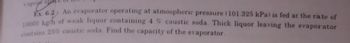 vapepr spa
bayr's
Ex. 6.2: An evaporator operating at atmospheric pressure (101.325 kPa) is fed at the rate of
10000 kg/h of weak liquor containing 4 % caustic soda. Thick liquor leaving the evaporator
contains 25% caustic soda Find the capacity of the evaporator.