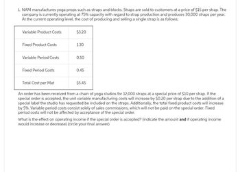 1. NAM manufactures yoga props such as straps and blocks. Straps are sold to customers at a price of $15 per strap. The
company is currently operating at 75% capacity with regard to strap production and produces 30,000 straps per year.
At the current operating level, the cost of producing and selling a single strap is as follows:
Variable Product Costs
Fixed Product Costs
Variable Period Costs.
Fixed Period Costs
Total Cost per Mat
$3.20
1.30
0.50
0.45
$5.45
An order has been received from a chain of yoga studios for 12,000 straps at a special price of $10 per strap. If the
special order is accepted, the unit variable manufacturing costs will increase by $0.20 per strap due to the addition of a
special label the studio has requested be included on the straps. Additionally, the total fixed product costs will increase
by 5%. Variable period costs consist solely of sales commissions, which will not be paid on the special order. Fixed
period costs will not be affected by acceptance of the special order.
What is the effect on operating income if the special order is accepted? (indicate the amount and if operating income.
would increase or decrease) (circle your final answer)