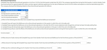 **Discontinued Operations**

Campbell Soup reported discontinued operations in its Form 10-Q for the third quarter ended April 28, 2019. The company reported that, during the third quarter, it sold its Garden Fresh Gourmet business for approximately $55 million and also signed a definitive agreement for the sale of Bolthouse Farms for $510 million and expects to close the deal before July 2019. The company disclosed the following related to these discontinued operations ($ millions).

**Table: For the Nine Months Ended April 28, 2019**

- **Net sales:** $666
- **Earnings (loss) from operations, after-tax:** $(279)
- **Loss on sale of businesses, net of tax:** $(52)
- **Loss from discontinued operations:** $(331)

**Questions:**

a. Which of the following best describes how Campbell Soup reported the Bolthouse transaction?

i. Campbell Soup will report the Bolthouse unit as discontinued operations in the quarter in which the unit is formally sold.

ii. Campbell Soup reported the Bolthouse unit as discontinued operations in the April 28, 2019, income statement even though the unit had not been formally sold by then.

iii. Campbell Soup will retroactively report the Bolthouse unit as discontinued operations in the year in which the unit is formally sold.

iv. Campbell Soup will pro-rate the effects of the Bolthouse unit sale (as discontinued operations) event among the fiscal quarters in year in which the unit is formally sold.

Correct answer: [ ]

b. What amount of sales revenue did Campbell Soup earn from Garden Fresh Gourmet and Bolthouse for the first three quarters of fiscal 2019? $[  ] million

c. What amount of earnings did Campbell Soup report from Garden Fresh Gourmet and Bolthouse for the first three quarters of fiscal 2019? $[  ] million

d. What was the combined selling price for Garden Fresh Gourmet and Bolthouse Farms? $[  ] million