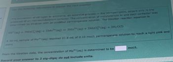 formation to answer the next question.
The conversion of nitrogen to ammonia, an essential process in the nitrogen cycle, occurs only in the
presence of an iron-molybdenum cofactor. The concentration of molybdenum in one such co-factor was
determined by titration with an acidified permanganate solution. The titration reaction equation is
4H* (aq) + 3MnO2 (aq) + 5Mo³+ (aq) → 3Mn²+ (aq) + 5M002+ (aq) + 2H₂O(1)
A 30 mL sample of Mo3+ (aq) required 21.8 mL of 0.10 mol/L permanganate solution to reach a light pink end
point.
From the titration data, the concentration of Mo3+ (aq) is determined to be
Record your answer to 2 sig-digs; do not include units.
mol/L.