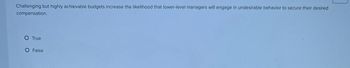 Challenging but highly achievable budgets increase the likelihood that lower-level managers will engage in undesirable behavior to secure their desired
compensation.
O True
O False