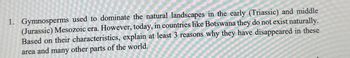 1. Gymnosperms used to dominate the natural landscapes in the early (Triassic) and middle
(Jurassic) Mesozoic era. However, today, in countries like Botswana they do not exist naturally.
Based on their characteristics, explain at least 3 reasons why they have disappeared in these
area and many other parts of the world.