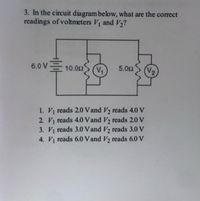 3. In the circuit diagram below, what are the correct
readings of voltmeters V and V2?
6.0 V 10.02
V2
5.00
1. V reads 2.0 Vand V2 reads 4.0 V
2. V reads 4.0 Vand V2 reads 2.0 V
3. V reads 3.0 Vand V2 reads 3.0 V
4. V reads 6.0 Vand V2 reads 6.0 V
