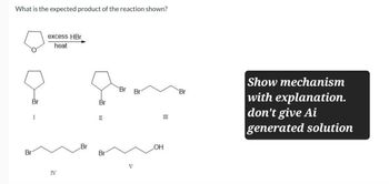 What is the expected product of the reaction shown?
Br
excess HBr
heat
Br
I
Br
II
IV
Br
Br
Br
Br
Br
V
LOH
III
Show mechanism
with explanation.
don't give Ai
generated solution