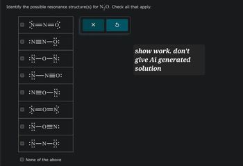 Identify the possible resonance structure(s) for N₂O. Check all that apply.
N=N=0
D :N=N-0:
■ :N-0-N:
| :Ñ—
U
☐
:N—N=0:
:N=0―N:
• N=0=N
U
-ON:
D:N-N-0:
☐ None of the above
Х
show work. don't
give Ai generated
solution