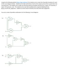 Using the the following website (https://logic.ly/demo/), the students are to create the all possible situtations for each
of the circuit diagrams below. Students are to take screenshots of each of the outputs and are then to paste them into
microsoft word. The students are to make sure that they paste ALL possible outcomes (E.g. 2 inputs →4 outcomes, 3
inputs → 8 outcomes.etc). The students are to save their worddocument using the following format:
Goczi_CircuitTruth_Logicly.doc. Students can then email me directly once they finish their assignment
You are to create all possible combinations for the following 2 circuit diagrams
1.)
2.)
AND
3.)
NAND
NOR
AND
NOT
