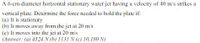 A 6-cm-diameter horizontal stationary water jet having a velocity of 40 m/s strikes a
vertical plate. Determine the force needed to hold the plate if:
(a) It is stationary
(b) It moves away from the jet at 20 m/s
(c) It moves into the jet at 20 m/s
(Answer: (a) 4524 N (b) 1131 N (c) 10,180 N)
