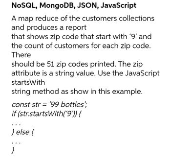 NoSQL, MongoDB, JSON, JavaScript
A map reduce of the customers collections
and produces a report
that shows zip code that start with ‘9’ and
the count of customers for each zip code.
There
should be 51 zip codes printed. The zip
attribute is a string value. Use the JavaScript
startsWith
string method as show in this example.
const str = '99 bottles';
if (str.startsWith('9')) {
} else {