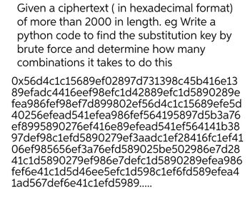 Given a ciphertext (in hexadecimal format)
of more than 2000 in length. eg Write a
python code to find the substitution key by
brute force and determine how many
combinations it takes to do this
0x56d4c1c15689ef02897d731398c45b416e13
89efadc4416eef98efc1d42889efc1d5890289e
fea986fef98ef7d899802ef56d4c1c15689efe5d
40256efead541efea986fef564195897d5b3a76
ef8995890276ef416e89efead541ef564141b38
97def98c1efd5890279ef3aadc1ef28416fc1ef41
06ef985656ef3a76efd589025be502986e7d28
41c1d5890279ef986e7defc1d5890289efea986
fef6e41c1d5d46ee5efc1d598c1ef6fd589efea4
1ad567def6e41c1efd5989.....