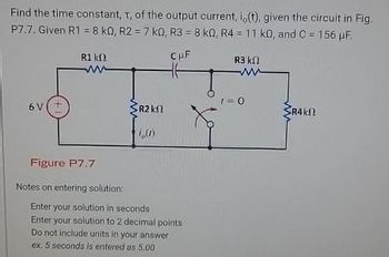 Find the time constant, t, of the output current, i, (t), given the circuit in Fig.
P7.7. Given R1 = 8 k0, R2 = 7 k0, R3 = 8 kQ, R4 = 11 k0, and C= 156 µF.
CμF
6 V
R1 kn
ww
Figure P7.7
Notes on entering solution:
R2 k
i,(1)
Enter your solution in seconds
Enter your solution to 2 decimal points
Do not include units in your answer
ex. 5 seconds is entered as 5.00
R3 ΚΩ
M
1=0
SR4k