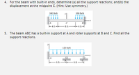 4. For the beam with built-in ends, determine (a) all the support reactions; and(b) the
displacement at the midpoint C. (Hint: Use symmetry.)
100 Ibit
100 h/t
8 ft
5. The beam ABC has a built-in support at A and roller supports at B and C. Find all the
support reactions.
120 Ib/ft
