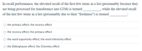 In recall performance, the elevated recall of the first few items in a list (presumably because they
are being processed for transference into LTM) is termed
of the last few items in a list (presumably due to their "freshness") is termed
while the elevated recall
the primacy effect; the recency effect
the recency effect; the primacy effect
the word suporiority effect; the word inferiority effect
the Ebbinghause effect; the Chomsky effect
