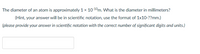 The diameter of an atom is approximately 1 x 1010m. What is the diameter in millimeters?
(Hint, your answer will be in scientific notation, use the format of 1x10-??mm.)
(please provide your answer in scientific notation with the correct number of significant digits and units.)
