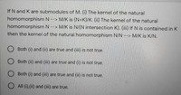 If N and K are submodules of M. (i) The kernel of the natural
homomorphism N --> M/K is (N+K)/K. (ii) The kernel of the natural
homomorphism N--> M/K is N/(N intersection K). (iii) If N is contained in K
then the kernel of the natural homomorphism N/N --> M/K is K/N.
O Both (i) and (ii) are true and (iii) is not true.
Both (ii) and (iii) are true and (i) is not true.
Both (i) and (iii) are true and (ii) is not true.
O All (i),(ii) and (iii) are true.
