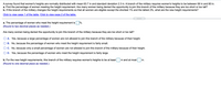 A survey found that women's heights are normally distributed with mean 63.7 in and standard deviation 2.3 in. A branch of the military requires women's heights to be between 58 in and 80 in.
a. Find the percentage of women meeting the height requirement. Are many women being denied the opportunity to join this branch of the military because they are too short or too tall?
b. If this branch of the military changes the height requirements so that all women are eligible except the shortest 1% and the tallest 2%, what are the new height requirements?
Click to view page 1 of the table. Click to view page 2 of the table.
a. The percentage of women who meet the height requirement is %.
(Round to two decimal places as needed.)
Are many women being denied the opportunity to join this branch of the military because they are too short or too tall?
A. Yes, because a large percentage of women are not allowed to join this branch of the military because of their height.
B. No, because the percentage of women who meet the height requirement is fairly small.
C. No, because only a small percentage of women are not allowed to join this branch of the military because of their height.
D. Yes, because the percentage of women who meet the height requirement is fairly large.
b. For the new height requirements, this branch of the military requires women's heights to be at least
in and at most
in.
(Round to one decimal place as needed.)
