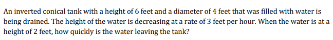 An inverted conical tank with a height of 6 feet and a diameter of 4 feet that was filled with water is
being drained. The height of the water is decreasing at a rate of 3 feet per hour. When the water is at a
height of 2 feet, how quickly is the water leaving the tank?
