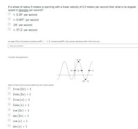 If a wheel of radius 5 meters is spinning with a linear velocity of 0.2 meters per second then what is its angular
speed in degrees per second?
2 2.29° per second
2 0.007° per second
O .04° per second
2 57.3° per second
An angle, 0 lies in Quadrant 2 and has cos (0) = -1/3. Compute tan(0). Your answer should be within .001 of correct.
Type your answer..
Consider the graph below:
(1,3)
(0, 1). (5, 1).
(т, 1)
(等,-1)
Which of the functions below might have this as their graph?
O 2 cos (2x)+1
O 2 sin (2x) +1
2 cos (x) + 1
2 sin (x) + 1
cos (2x) +1
sin (2x) + 1
cos (x) + 1
sin (x) + 1
