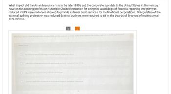 What impact did the Asian financial crisis in the late 1990s and the corporate scandals in the United States in this century
have on the auditing profession? Multiple Choice Reputation for being the watchdogs of financial reporting integrity was
reduced. CPAS were no longer allowed to provide external audit services for multinational corporations. O Regulation of the
external auditing profession was reduced External auditors were required to sit on the boards of directors of multinational
corporations.
S
What impact did the Asian financial crisis in the late 1990s and the corporate scandals in the United States in this century have on the auditing professioni
Reption for being the watchdogs of financial reporting integrity was reducied
C
Regulation of the evema autsing profession was reduced
CM were no longer allowed to provide sinemal uit services for mutnaloal corporations
Exaludos were required to sit on the boards dreoms of mutinational corporations