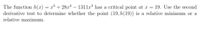 The function h(x) = x³ + 28xª – 1311x³ has a critical point at x = 19. Use the second
derivative test to determine whether the point (19, h(19)) is a relative minimum or a
%3D
relative maximum.
