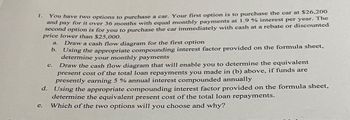 1.
You have two options to purchase a car. Your first option is to purchase the car at $26.200
and pay for it over 36 months with equal monthly payments at 1.9 % interest per year. The
second option is for you to purchase the car immediately with cash at a rebate or discounted
price lower than $25,000.
C.
a. Draw a cash flow diagram for the first option
b. Using the appropriate compounding interest factor provided on the formula sheet,
determine your monthly payments
Draw the cash flow diagram that will enable you to determine the equivalent
present cost of the total loan repayments you made in (b) above, if funds are
presently earning 5 % annual interest compounded annually
d. Using the appropriate compounding interest factor provided on the formula sheet,
determine the equivalent present cost of the total loan repayments.
e.
Which of the two options will you choose and why?