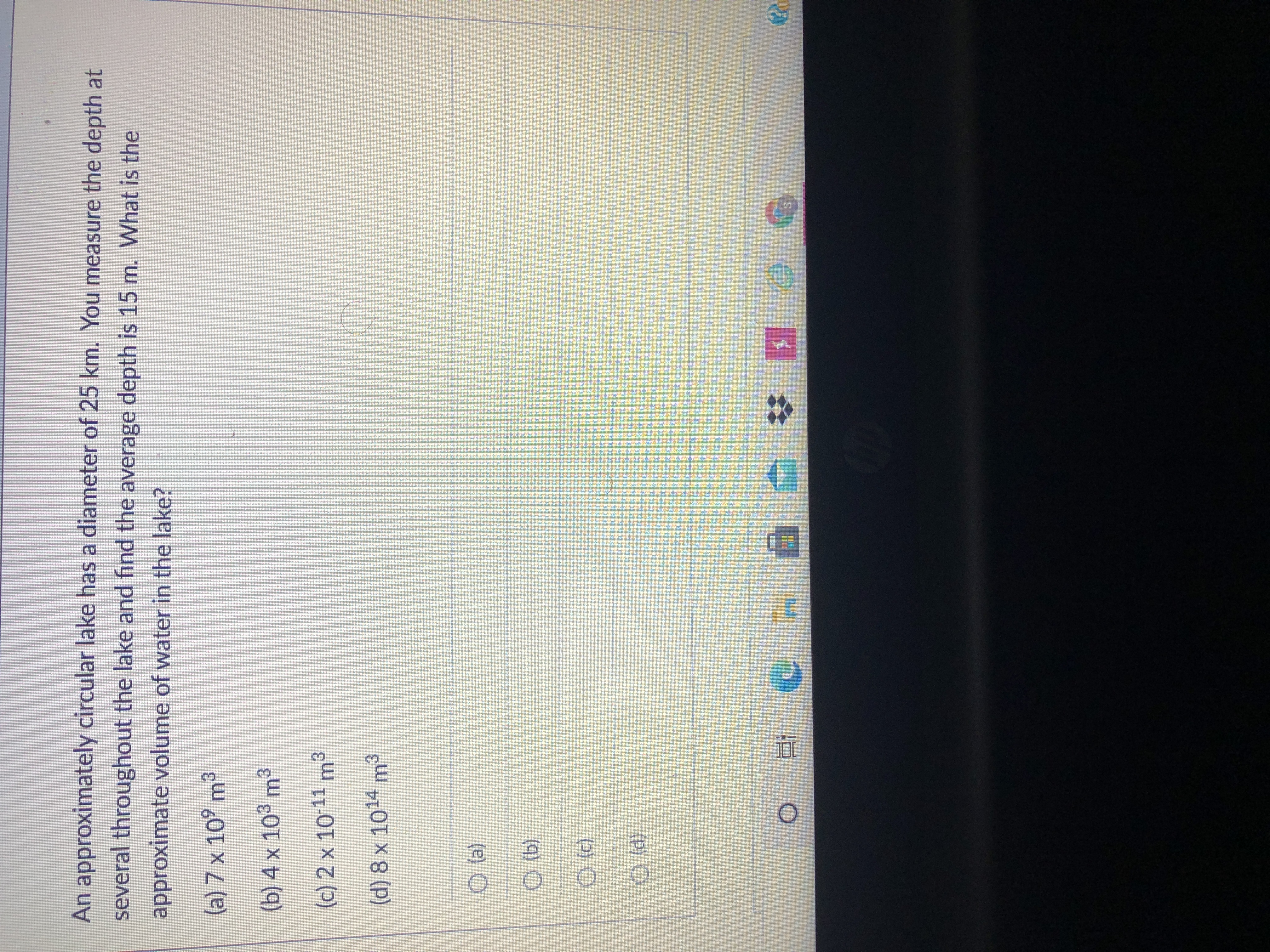 An approximately circular lake has a diameter of 25 km. You measure the depth at
several throughout the lake and find the average depth is 15 m. What is the
approximate volume of water in the lake?
(a) 7 x 10° m³
(b) 4 x 103 m3
(c) 2 x 10-11 m3
(d) 8 x 1014 m³
(P) O
近
