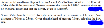 A horizontal wind tunnel tapers from an Area of 75m² to 32m². What will the flow rate
of the air be if the pressure difference between the tapers is 15kPa? Assume there are
no frictional losses and that the density of air is 1.2kg/m².
Some of the flow is diverted from the wind tunnel into a venturi which tapers from
diameter of 50mm to 25mm. Given that the head of pressure 78mm, calculate the flow
rate.