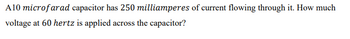 A10 microfarad capacitor has 250 milliamperes of current flowing through it. How much
voltage at 60 hertz is applied across the capacitor?