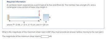 Required information
A cantilever beam experiences a point load at its free end (Point A). The member has a length of L and a
rectangular cross section of base b by height h.
P
A
b
L
where P=2 kN, L = 2 m, b = 5 cm, and h = 20 cm
h
What is the magnitude of the maximum shear load in KN? (You must provide an answer before moving to the next part.)
The magnitude of the maximum shear load is [
KN.