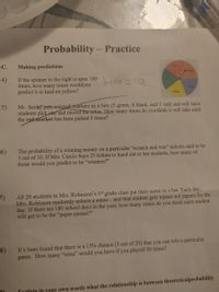 Probability - Practice
С.
Making predictions
Red
Orange
4)
If the spinner to the right is spun 100
times, how many times wouldyou-
predict it to land on yellow?
lb0 =20,
Pargle
Yellow
5)
Mr. Seidet puts-colored-markers in a box (5 green, 6 black, and 1 red) and will have
students pick one and record the color. How many times do you think it will take until
the red marker has been picked 5 times?
The probability of a winning money on a particular "scratch and win" ticketis said to be
3 out of 10. If Mrs. Curcio buys 25 tickets to hand out to her students, how many of
those would you predict to be "winners?"
6)
All 20 students in Mrs. Robinson's 1st grade class put their name in a hat. Each day,
Mrs. Robinson randomly selects a name...and that student gets topass out papers for the
day. If there are 180 school days in the year, how many times do you think each student
will get to be the "paper-passer?"
8)
It's been found that there is a 15% chance (3 out of 20) that you can win a particular
game. How many "wins" would you have if you played 50 times?
Trnlain in your own words what the relationship is between theoreticalprobability
