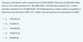 You buy 6 call options with a contract size of AUD 30,000. They have a USD/AUD strike
price of 0.57 and a premium of 7.86 (USD/AUD). You hold these options for 1 month
and then sell them for 6.8 (USD/AUD). The brokerage fee on each contract is payable on
both entry and exit and is USD 12.21. What is the net profit on this transaction in USD?
O a. -190,946.52
O b. -31,824.42
O c. -190,800.00
d. -190,873.26
O e. -55,800.00