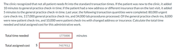 The clinic recognized that not all patient needs fit into the standard transaction times. If the patient was new to the clinic, it added
10 minutes to general practice check-in time; if the patient had a new address or different insurance than on the last visit, it added
5 minutes to the general practice check-in time. Last year, the following transaction quantities were completed: 80,000 urgent
care check-ins, 117,000 general practice check-ins, and 34,000 lab procedures processed. Of the general practice check-ins, 8,000
were new patient check-ins, and 10,000 were patient check-ins with changed address or insurance. Calculate the total time
needed and total assigned cost for this administrative work.
Total time needed
Total assigned cost
1775000
745793.2
minutes