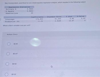 Star, Incorporated, used Excel to run a least-squares regression analysis, which resulted in the following output:
Regression Statistics
Multiple R
R Square
Observations.
Intercept
Production (X)
What is Star's variable cost per unit?
Multiple Choice
$2.85
$12.47
$0.92
0.9840
0.9602
30
$11.53
Coefficients
174,650
11.53
Standard Error
61,250
0.9249
D
T Stat
2.85
12.47
P-Value:
0.02
0