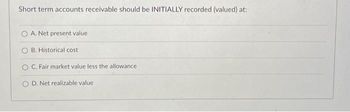 Short term accounts receivable should be INITIALLY recorded (valued) at:
A. Net present value
B. Historical cost
O C. Fair market value less the allowance
OD. Net realizable value.