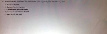 17. Phototransduction in retinal rod cells in response to light is triggered by which of the following events?
A) Activation of CAMP
B) Capture of photons by opsin
C) Depolarization of photoreceptors
D) Increase in concentration of cGMP
E) Influx of Ca²+ into rods
0.0