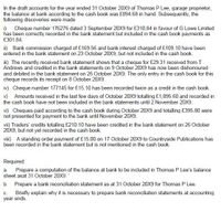 In the draft accounts for the year ended 31 October 20X9 of Thomas P Lee, garage proprietor,
the balance at bank according to the cash book was £894.68 in hand. Subsequently, the
following discoveries were made
i) Cheque number 176276 dated 3 September 20X9 for £310.84 in favour of G Lowe Limited
has been correctly recorded in the bank statement but included in the cash book payments as
£301.84.
ii) Bank commission charged of £169.56 and bank interest charged of £109.10 have been
entered in the bank statement on 23 October 20X9, but not included in the cash book.
m) The recently received bank statement shows that a cheque for £29.31 received from T
Andrews and credited in the bank statements on 9 October 20X9 has now been dishonoured
and debited in the bank statement on 26 October 20X9. The only entry in the cash book for this
cheque records its receipt on 8 October 20X9.
iv) Cheque number 177145 for £15.10 has been recorded twice as a credit in the cash book.
v) Amounts received in the last few days of October 20X9 totalling £1,895.60 and recorded in
the cash book have not been included in the bank statements until 2 November 20X9.
vi) Cheques paid according to the cash book during October 20X9 and totalling £395.80 were
not presented for payment to the bank until November 20X9.
vii) Traders' credits totalling £210.10 have been credited in the bank statement on 26 October
20X9, but not yet recorded in the cash book.
viii) A standing order payment of £15.00 on 17 October 20X9 to Countryside Publications has
been recorded in the bank statement but is not mentioned in the cash book.
Required:
a. Prepare a computation of the balance at bank to be included in Thomas P Lee's balance
sheet asat 31 October 20X9.
b. Prepare a bank reconciliation statement as at 31 October 20X9 for Thomas P Lee.
Briefly explain why it is necessary to prepare bank reconciliation statements at accounting
C.
year ends.
