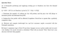 Question Three
A. A Monopolist producing and supplying cooking gas to Mombasa city faces the demand
function.
Q= 8800 – 20P. Its cost function is given by TC = 20Q + 0.05Q2
.i. Determine the quantity of cooking gas she will produce and the price she will charge to
maximize profits and determine her profit.
ii. Explain how her profits will be affected if regulators forced her to operate like a perfectly
competitive firm.
iii. Illustrate and compute deadweight loss and lost consumer surplus associated with her
Monopoly operations.
B. Kenya's minimum wage is Kshs 850 per hour. Imagine you are a policy maker and you must
vote whether it be raised, lowered, or abolished. What will you decide? Why? Show how your
decision will look when graphed.
