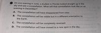 17 On one evening in June, a student in Florida looked straight up in the
sky and saw a constellation. What will that constellation look like on an
evening in December?
A. The constellation will have disappeared from view.
B. The constellation will be visible but in a different orientation to
the Earth.
C. The constellation will be completely reversed.
D. The constellation will have moved to a new spot in the sky.
