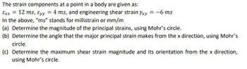 The strain components at a point in a body are given as:
Exx = 12 ms, Eyy = 4 ms, and engineering shear strain Yxy = -6 ms
In the above, "ms" stands for millistrain or mm/m
(a) Determine the magnitude of the principal strains, using Mohr's circle.
(b) Determine the angle that the major principal strain makes from the x direction, using Mohr's
circle.
(c) Determine the maximum shear strain magnitude and its orientation from the x direction,
using Mohr's circle.