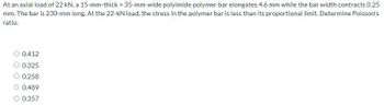 At an axial load of 22 kN, a 15-mm-thick x 35-mm-wide polyimide polymer bar elongates 4.6 mm while the bar width contracts 0.25
mm. The bar is 230-mm long. At the 22-kN load, the stress in the polymer bar is less than its proportional limit. Determine Poisson's
ratio.
0.412
0.325
0.258
0.489
O 0.357