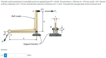 The bell-crank mechanism is in equilibrium for an applied load of P = 16 kN. Assume that a = 250 mm, b = 175 mm, and 0 = 54°. The pin
at B has a diameter of d = 24 mm, and the bell crank has a thickness of t = 5 mm. Calculate the average shear stress in the pin at B.
P
Answer:
T =
I
Bell crank
a
B
Support bracket-
MPa
b
F₁
IF