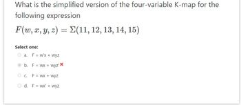 What is the simplified version of the four-variable K-map for the
following expression
F(w, x, y, z) = Σ(11, 12, 13, 14, 15)
Select one:
Oa. F = w'x + wyz
b.
OC.
F = wx + wyz'X
F = WX + wyz
Od. Fwx' + wyz